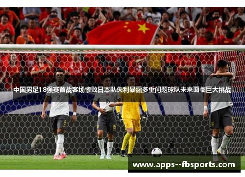 中国男足18强赛首战客场惨败日本队失利暴露多重问题球队未来面临巨大挑战